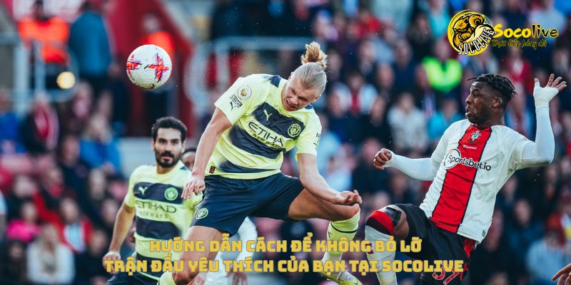 Hướng dẫn để không bỏ lỡ trận đấu yêu thích của bạn tại Socolive